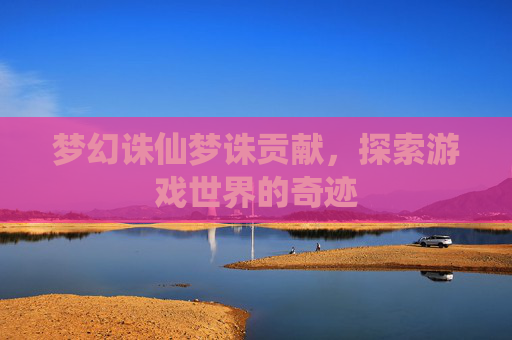 梦幻诛仙梦诛贡献,探索游戏世界的奇迹 梦幻诛仙梦诛贡献,探索游戏世界的奇迹