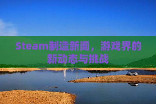 Steam制造新闻,游戏界的新动态与挑战 Steam制造新闻,游戏界的新动态与挑战