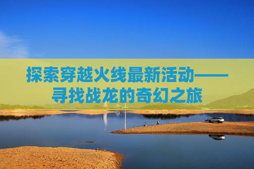 探索穿越火线最新活动——寻找战龙的奇幻之旅 探索穿越火线最新活动——寻找战龙的奇幻之旅