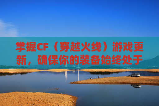 掌握CF（穿越火线）游戏更新，确保你的装备始终处于最佳状态