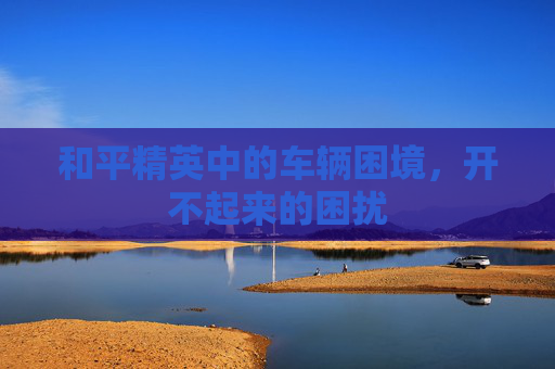 和平精英中的车辆困境,开不起来的困扰 和平精英中的车辆困境,开不起来的困扰