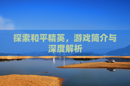 探索和平精英,游戏简介与深度解析 探索和平精英,游戏简介与深度解析
