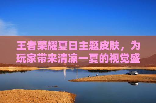 王者荣耀夏日主题皮肤,为玩家带来清凉一夏的视觉盛宴 王者荣耀夏日主题皮肤,为玩家带来清凉一夏的视觉盛宴