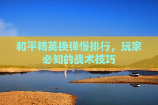 和平精英换弹慢排行,玩家必知的战术技巧 和平精英换弹慢排行,玩家必知的战术技巧
