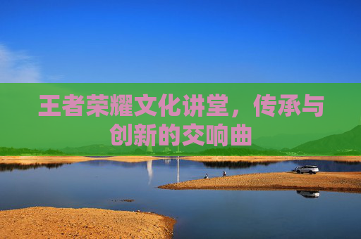 王者荣耀文化讲堂,传承与创新的交响曲 王者荣耀文化讲堂,传承与创新的交响曲
