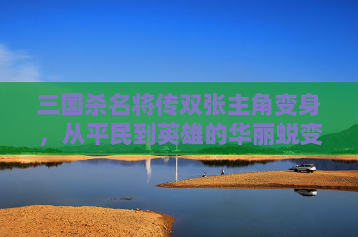 三国杀名将传双张主角变身,从平民到英雄的华丽蜕变 三国杀名将传双张主角变身,从平民到英雄的华丽蜕变