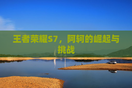 王者荣耀S7,阿轲的崛起与挑战 王者荣耀S7,阿轲的崛起与挑战
