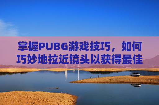 掌握PUBG游戏技巧,如何巧妙地拉近镜头以获得最佳视角 掌握PUBG游戏技巧,如何巧妙地拉近镜头以获得最佳视角