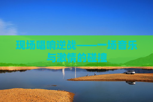 现场唱响逆战——一场音乐与激情的碰撞 现场唱响逆战——一场音乐与激情的碰撞