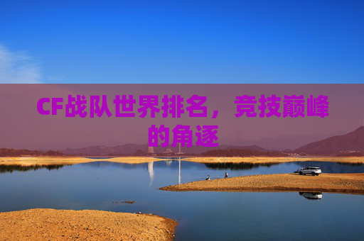 CF战队世界排名,竞技巅峰的角逐 CF战队世界排名,竞技巅峰的角逐