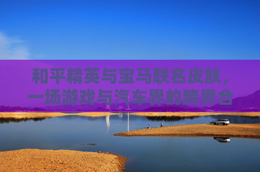 和平精英与宝马联名皮肤,一场游戏与汽车界的跨界合作 和平精英与宝马联名皮肤,一场游戏与汽车界的跨界合作