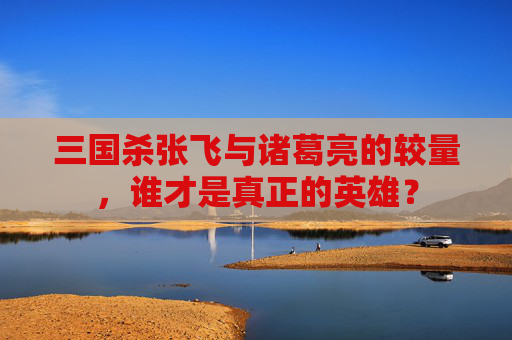 三国杀张飞与诸葛亮的较量,谁才是真正的英雄? 三国杀张飞与诸葛亮的较量,谁才是真正的英雄?