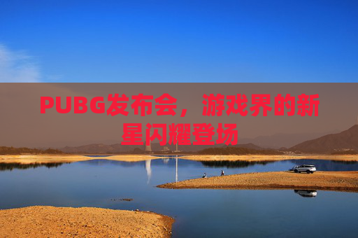 PUBG发布会,游戏界的新星闪耀登场 PUBG发布会,游戏界的新星闪耀登场