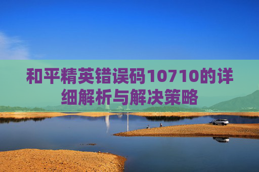 和平精英错误码10710的详细解析与解决策略
