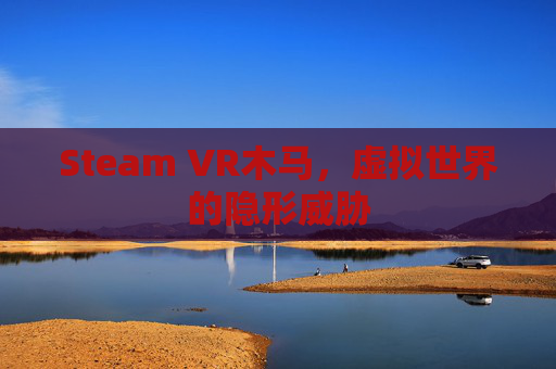 Steam VR木马,虚拟世界的隐形威胁 Steam VR木马,虚拟世界的隐形威胁
