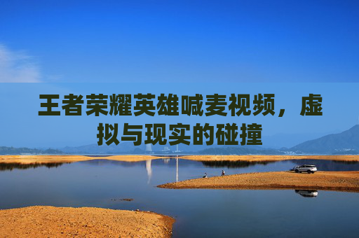 王者荣耀英雄喊麦视频，虚拟与现实的碰撞