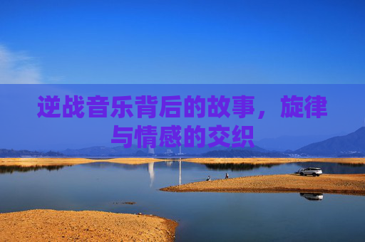 逆战音乐背后的故事,旋律与情感的交织 逆战音乐背后的故事,旋律与情感的交织