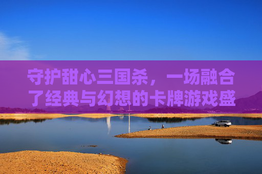 守护甜心三国杀,一场融合了经典与幻想的卡牌游戏盛宴 守护甜心三国杀,一场融合了经典与幻想的卡牌游戏盛宴