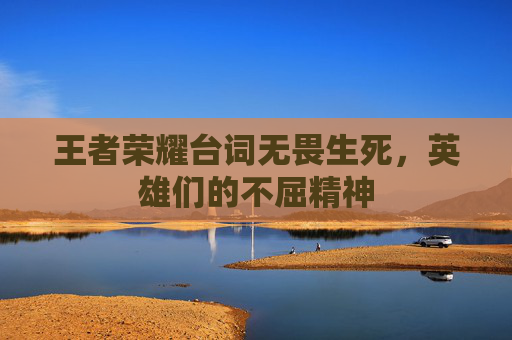 王者荣耀台词无畏生死，英雄们的不屈精神