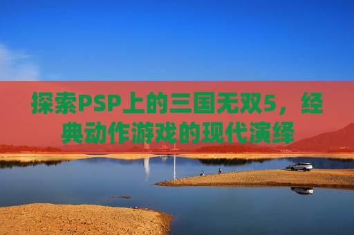 探索PSP上的三国无双5,经典动作游戏的现代演绎 探索PSP上的三国无双5,经典动作游戏的现代演绎