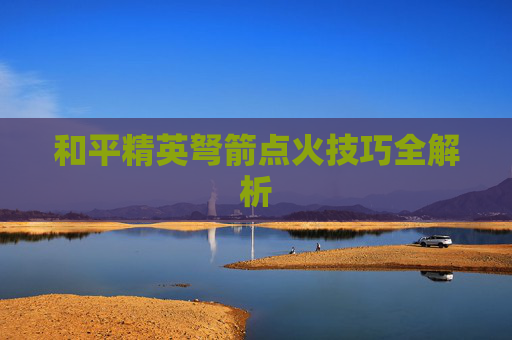 和平精英弩箭点火技巧全解析 和平精英弩箭点火技巧全解析
