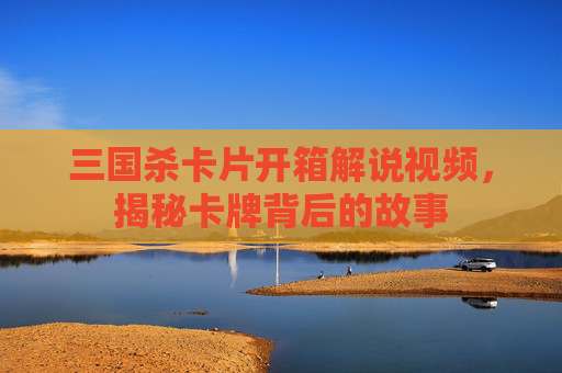 三国杀卡片开箱解说视频，揭秘卡牌背后的故事