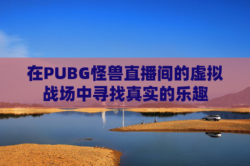 在PUBG怪兽直播间的虚拟战场中寻找真实的乐趣