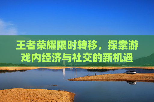 王者荣耀限时转移,探索游戏内经济与社交的新机遇 王者荣耀限时转移,探索游戏内经济与社交的新机遇
