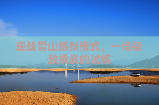 逆战雪山炼狱模式,一场极致挑战的试炼 逆战雪山炼狱模式,一场极致挑战的试炼