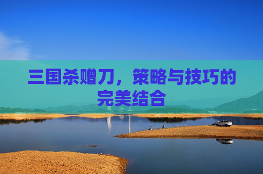 三国杀赠刀,策略与技巧的完美结合 三国杀赠刀,策略与技巧的完美结合