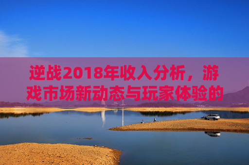 逆战2018年收入分析,游戏市场新动态与玩家体验的反思 逆战2018年收入分析,游戏市场新动态与玩家体验的反思