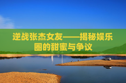 逆战张杰女友——揭秘娱乐圈的甜蜜与争议 逆战张杰女友——揭秘娱乐圈的甜蜜与争议