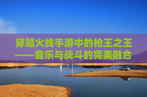 穿越火线手游中的枪王之王——音乐与战斗的完美融合
