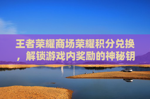 王者荣耀商场荣耀积分兑换,解锁游戏内奖励的神秘钥匙 王者荣耀商场荣耀积分兑换,解锁游戏内奖励的神秘钥匙