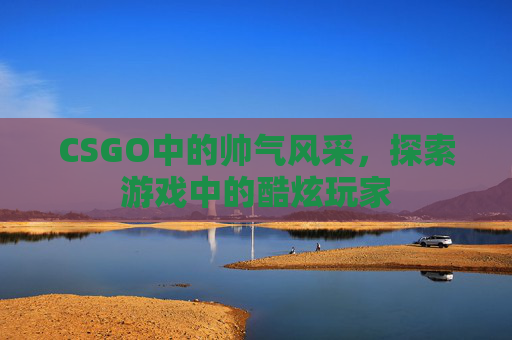 CSGO中的帅气风采,探索游戏中的酷炫玩家 CSGO中的帅气风采,探索游戏中的酷炫玩家