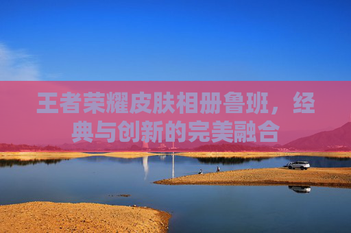 王者荣耀皮肤相册鲁班,经典与创新的完美融合 王者荣耀皮肤相册鲁班,经典与创新的完美融合