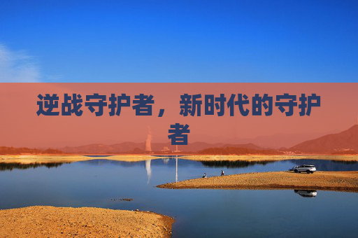 逆战守护者,新时代的守护者 逆战守护者,新时代的守护者