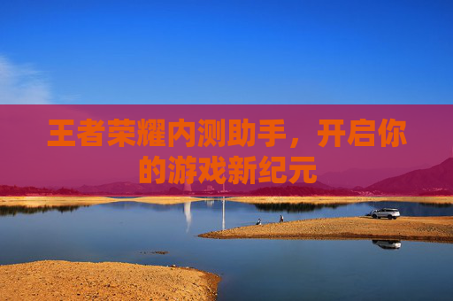 王者荣耀内测助手,开启你的游戏新纪元 王者荣耀内测助手,开启你的游戏新纪元