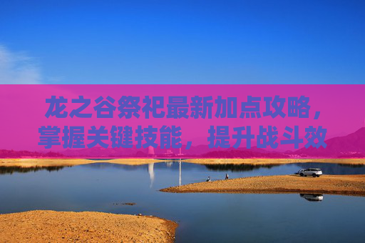 龙之谷祭祀最新加点攻略,掌握关键技能,提升战斗效率 龙之谷祭祀最新加点攻略,掌握关键技能,提升战斗效率