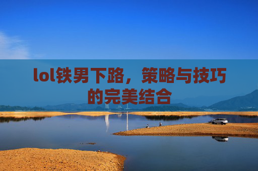 lol铁男下路,策略与技巧的完美结合 lol铁男下路,策略与技巧的完美结合