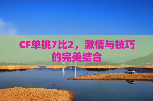 CF单挑7比2,激情与技巧的完美结合 CF单挑7比2,激情与技巧的完美结合