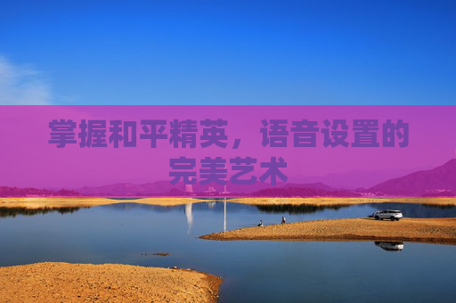 掌握和平精英,语音设置的完美艺术 掌握和平精英,语音设置的完美艺术