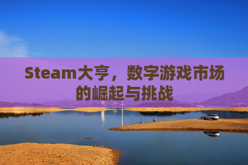 Steam大亨,数字游戏市场的崛起与挑战 Steam大亨,数字游戏市场的崛起与挑战