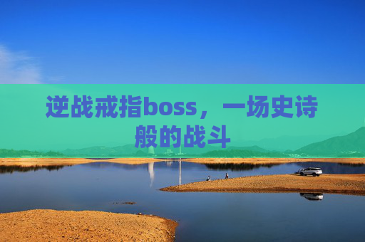 逆战戒指boss,一场史诗般的战斗 逆战戒指boss,一场史诗般的战斗