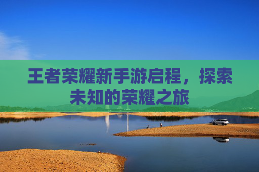 王者荣耀新手游启程,探索未知的荣耀之旅 王者荣耀新手游启程,探索未知的荣耀之旅