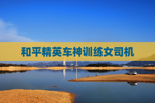 和平精英车神训练女司机 和平精英车神训练女司机