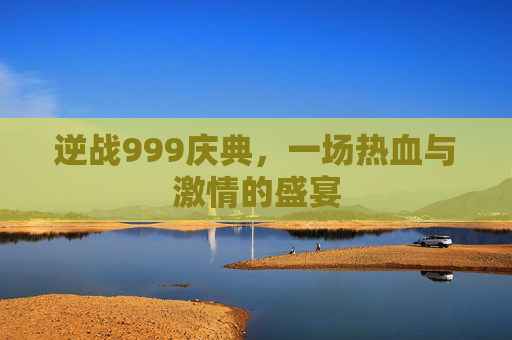 逆战999庆典,一场热血与激情的盛宴 逆战999庆典,一场热血与激情的盛宴