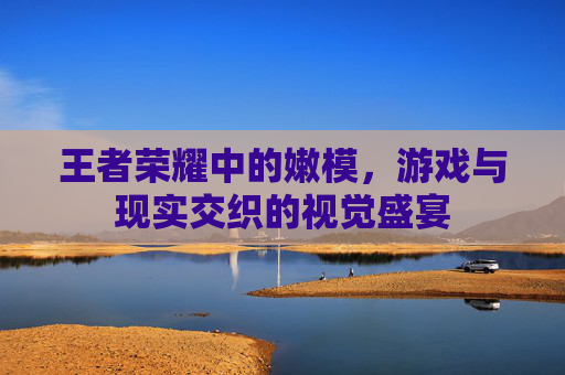 王者荣耀中的嫩模,游戏与现实交织的视觉盛宴 王者荣耀中的嫩模,游戏与现实交织的视觉盛宴
