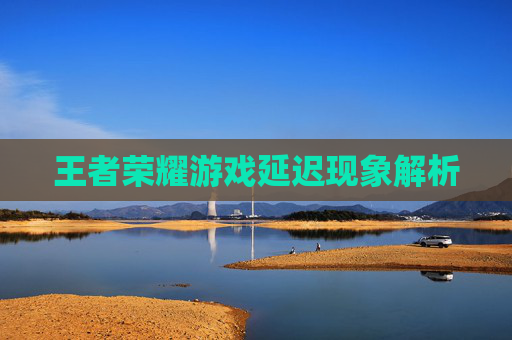 王者荣耀游戏延迟现象解析 王者荣耀游戏延迟现象解析