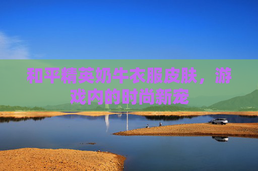 和平精英奶牛衣服皮肤,游戏内的时尚新宠 和平精英奶牛衣服皮肤,游戏内的时尚新宠